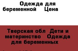 Одежда для беременной  › Цена ­ 2 500 - Тверская обл. Дети и материнство » Одежда для беременных   